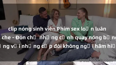 clip nóng sinh viên Phim sex loạn luân đầy kích thích không che - Đón chờ những cảnh quay nóng bỏng với những cặp đôi không ngại hãm hiếp gia đình trong lòng