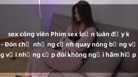 sex công viên Phim sex loạn luân đầy kích thích không che - Đón chờ những cảnh quay nóng bỏng với những cặp đôi không ngại hãm hiếp gia đình trong lòng
