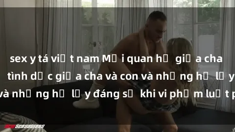 sex y tá việt nam Mối quan hệ giữa cha và con: Sự thật về tình dục giữa cha và con và những hệ lụy đáng sợ khi vi phạm luật pháp.