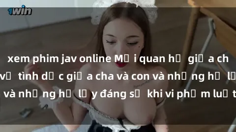 xem phim jav online Mối quan hệ giữa cha và con: Sự thật về tình dục giữa cha và con và những hệ lụy đáng sợ khi vi phạm luật pháp.