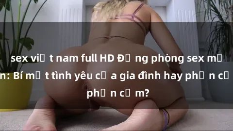 sex việt nam full HD Động phòng sex mẹ con: Bí mật tình yêu của gia đình hay phản cảm?