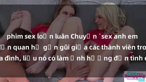 phim sex loạn luân Chuyện `sex anh em ruột` - Đề cập đến quan hệ gần gũi giữa các thành viên trong gia đình, liệu nó có làm ảnh hưởng đến tình cảm gia đình hay không?