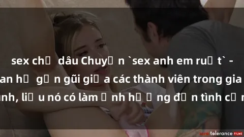 sex chị dâu Chuyện `sex anh em ruột` - Đề cập đến quan hệ gần gũi giữa các thành viên trong gia đình, liệu nó có làm ảnh hưởng đến tình cảm gia đình hay không?