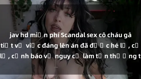 jav hd miễn phí Scandal sex cô cháu gây chấn động: Chi tiết vụ việc đáng lên án đã được hé lộ, cảnh báo về nguy cơ làm tổn thương tâm hồn trẻ em.