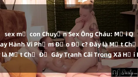 sex mẹ con Chuyện Sex Ông Cháu: Mối Quan Hệ Gia Đình Hay Hành Vi Phạm Đạo Đức? Đây là Một Chủ Đề Gây Tranh Cãi Trong Xã Hội Hiện Nay.