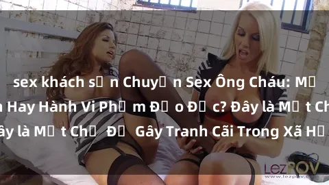 sex khách sạn Chuyện Sex Ông Cháu: Mối Quan Hệ Gia Đình Hay Hành Vi Phạm Đạo Đức? Đây là Một Chủ Đề Gây Tranh Cãi Trong Xã Hội Hiện Nay.