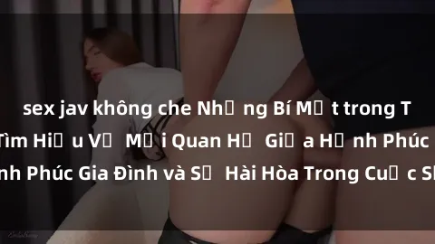 sex jav không che Những Bí Mật trong Tình Dục Gia Đình: Tìm Hiểu Về Mối Quan Hệ Giữa Hạnh Phúc Gia Đình và Sự Hài Hòa Trong Cuộc Sống Tình Dục