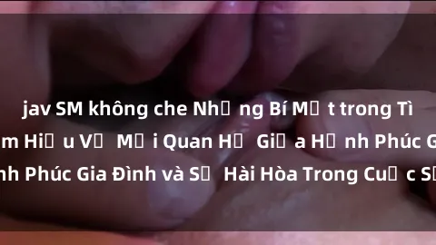 jav SM không che Những Bí Mật trong Tình Dục Gia Đình: Tìm Hiểu Về Mối Quan Hệ Giữa Hạnh Phúc Gia Đình và Sự Hài Hòa Trong Cuộc Sống Tình Dục