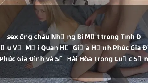sex ông cháu Những Bí Mật trong Tình Dục Gia Đình: Tìm Hiểu Về Mối Quan Hệ Giữa Hạnh Phúc Gia Đình và Sự Hài Hòa Trong Cuộc Sống Tình Dục