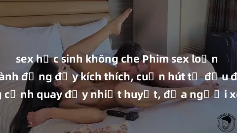 sex học sinh không che Phim sex loạn luân Nhật Bản: Hành động đầy kích thích, cuốn hút từ đầu đến cuối. Những cảnh quay đầy nhiệt huyết, đưa người xem vào thế giới độc đáo của tình thân. Đừng bỏ lỡ!