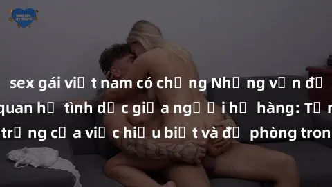 sex gái việt nam có chồng Những vấn đề đáng quan tâm về quan hệ tình dục giữa người họ hàng: Tầm quan trọng của việc hiểu biết và đề phòng trong việc tiếp xúc trong gia đình.