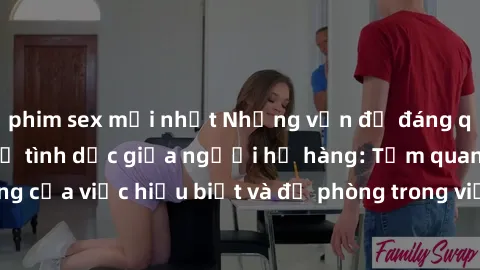phim sex mới nhất Những vấn đề đáng quan tâm về quan hệ tình dục giữa người họ hàng: Tầm quan trọng của việc hiểu biết và đề phòng trong việc tiếp xúc trong gia đình.