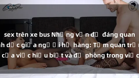 sex trên xe bus Những vấn đề đáng quan tâm về quan hệ tình dục giữa người họ hàng: Tầm quan trọng của việc hiểu biết và đề phòng trong việc tiếp xúc trong gia đình.