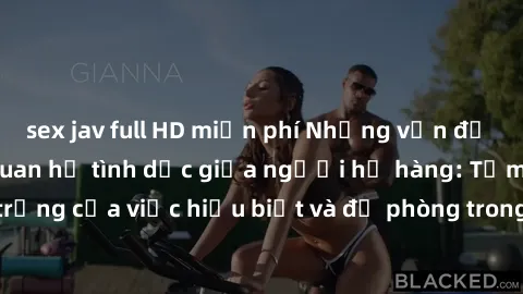 sex jav full HD miễn phí Những vấn đề đáng quan tâm về quan hệ tình dục giữa người họ hàng: Tầm quan trọng của việc hiểu biết và đề phòng trong việc tiếp xúc trong gia đình.