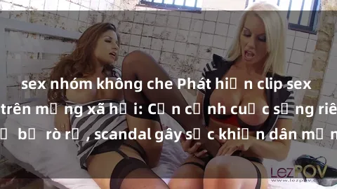 sex nhóm không che Phát hiện clip sex quay lén hot nhất trên mạng xã hội: Cận cảnh cuộc sống riêng tư bị rò rỉ, scandal gây sốc khiến dân mạng không khỏi bàng hoàng