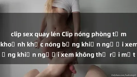 clip sex quay lén Clip nóng phòng tắm gây sốt: Cận cảnh khoảnh khắc nóng bỏng khiến người xem không thể rời mắt