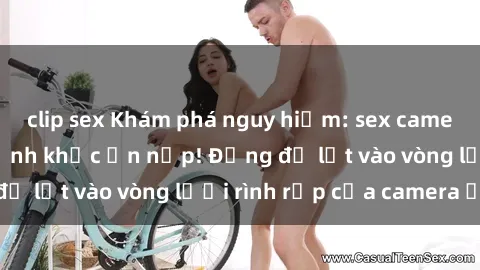 clip sex Khám phá nguy hiểm: sex camera ẩn ghi lại khoảnh khắc ẩn nấp! Đừng để lọt vào vòng lưới rình rập của camera ẩn!