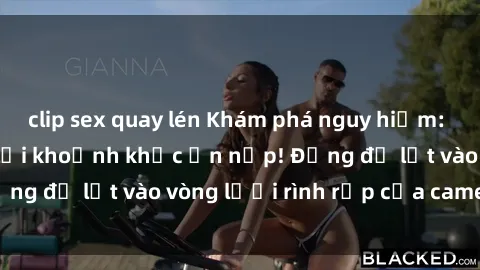 clip sex quay lén Khám phá nguy hiểm: sex camera ẩn ghi lại khoảnh khắc ẩn nấp! Đừng để lọt vào vòng lưới rình rập của camera ẩn!