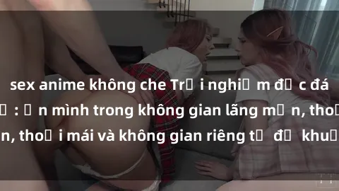 sex anime không che Trải nghiệm độc đáo tại sex nhà nghỉ: ẩn mình trong không gian lãng mạn, thoải mái và không gian riêng tư để khuấy động tình ái.