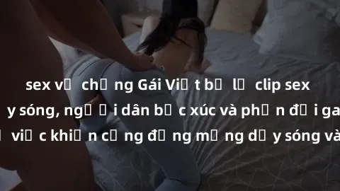 sex vợ chồng Gái Việt bị lộ clip sex khiến dư luận dậy sóng, người dân bức xúc và phản đối gay gắt. Sự việc khiến cộng đồng mạng dậy sóng và yêu cầu xử lý nghiêm ngặt.