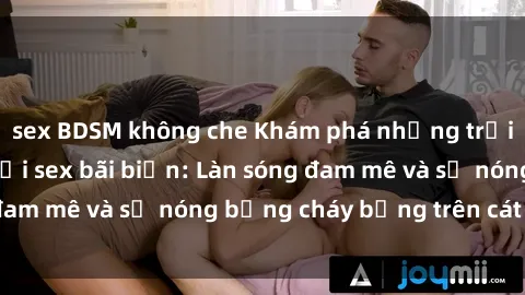 sex BDSM không che Khám phá những trải nghiệm độc đáo tại sex bãi biển: Làn sóng đam mê và sự nóng bỏng cháy bỏng trên cát trắng