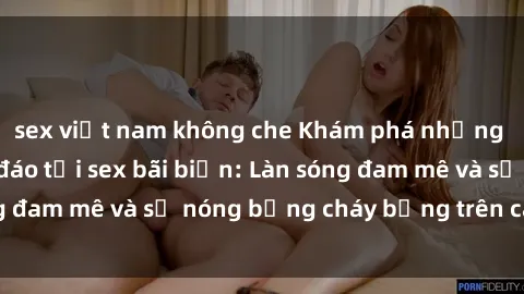 sex việt nam không che Khám phá những trải nghiệm độc đáo tại sex bãi biển: Làn sóng đam mê và sự nóng bỏng cháy bỏng trên cát trắng
