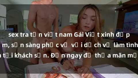 sex tra tấn việt nam Gái Việt xinh đẹp, nồng nàn tình cảm, sẵn sàng phục vụ với dịch vụ làm tình tại khách sạn. Đến ngay để thỏa mãn mọi khao khát của bạn!