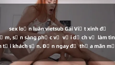 sex loạn luân vietsub Gái Việt xinh đẹp, nồng nàn tình cảm, sẵn sàng phục vụ với dịch vụ làm tình tại khách sạn. Đến ngay để thỏa mãn mọi khao khát của bạn!