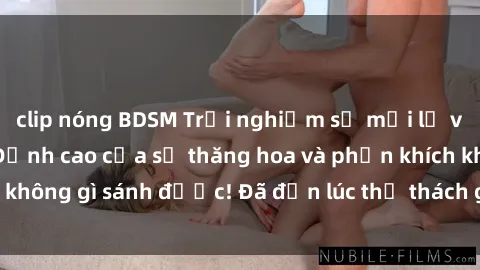 clip nóng BDSM Trải nghiệm sự mới lạ với sex gangbang: Đỉnh cao của sự thăng hoa và phấn khích không gì sánh được! Đã đến lúc thử thách giới hạn của bạn!