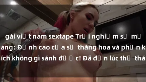 gái việt nam sextape Trải nghiệm sự mới lạ với sex gangbang: Đỉnh cao của sự thăng hoa và phấn khích không gì sánh được! Đã đến lúc thử thách giới hạn của bạn!