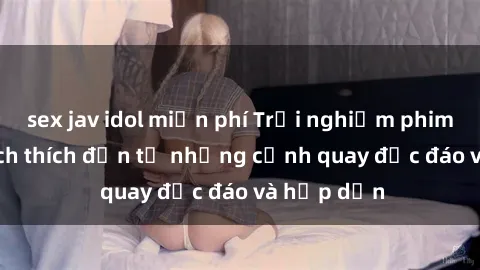 sex jav idol miễn phí Trải nghiệm phim sex : Sự kích thích đến từ những cảnh quay độc đáo và hấp dẫn