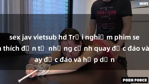 sex jav vietsub hd Trải nghiệm phim sex : Sự kích thích đến từ những cảnh quay độc đáo và hấp dẫn