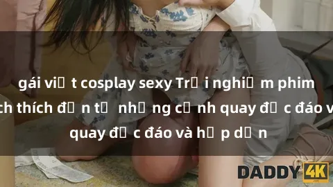 gái việt cosplay sexy Trải nghiệm phim sex : Sự kích thích đến từ những cảnh quay độc đáo và hấp dẫn