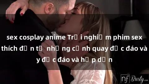 sex cosplay anime Trải nghiệm phim sex : Sự kích thích đến từ những cảnh quay độc đáo và hấp dẫn