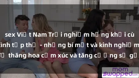 sex Việt Nam Trải nghiệm hứng khởi cùng với việc làm tình tập thể - những bí mật và kinh nghiệm để thăng hoa cảm xúc và tăng cường sự gắn kết trong mối quan hệ