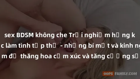 sex BDSM không che Trải nghiệm hứng khởi cùng với việc làm tình tập thể - những bí mật và kinh nghiệm để thăng hoa cảm xúc và tăng cường sự gắn kết trong mối quan hệ