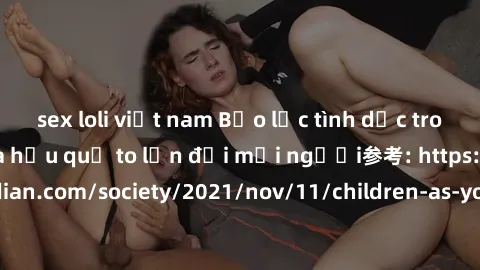 sex loli việt nam Bạo lực tình dục trong nhóm: nguy cơ và hậu quả to lớn đối mọi người参考: https://www.theguardian.com/society/2021/nov/11/children-as-young-as-four-are-being-sexually-abused-by-groups-