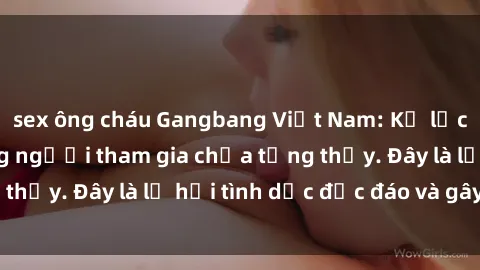 sex ông cháu Gangbang Việt Nam: Kỷ lục mới với số lượng người tham gia chưa từng thấy. Đây là lễ hội tình dục độc đáo và gây sốc.