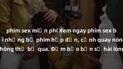 phim sex miễn phí Xem ngay phim sex bukkake hàng đầu với những bộ phim hấp dẫn, cảnh quay nóng bỏng không thể bỏ qua. Đảm bảo bạn sẽ hài lòng với trải nghiệm mới lạ này!