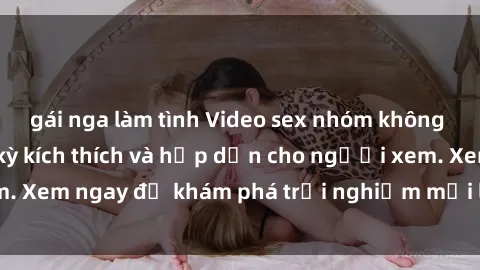 gái nga làm tình Video sex nhóm không che mới nhất cực kỳ kích thích và hấp dẫn cho người xem. Xem ngay để khám phá trải nghiệm mới lạ và đầy bất ngờ!