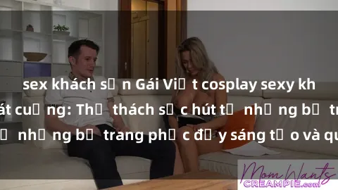 sex khách sạn Gái Việt cosplay sexy khiến fan hâm mộ phát cuồng: Thử thách sức hút từ những bộ trang phục đầy sáng tạo và quyến rũ!