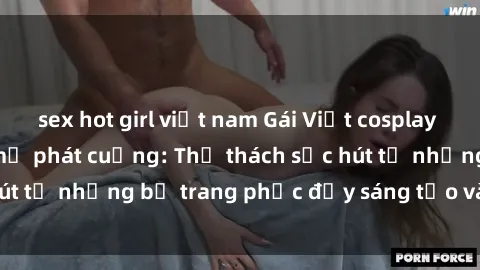 sex hot girl việt nam Gái Việt cosplay sexy khiến fan hâm mộ phát cuồng: Thử thách sức hút từ những bộ trang phục đầy sáng tạo và quyến rũ!
