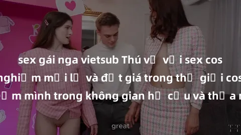 sex gái nga vietsub Thú vị với sex cosplay anime: Trải nghiệm mới lạ và đắt giá trong thế giới cosplay! Đắm mình trong không gian hư cấu và thỏa mãn niềm đam mê của bạn!