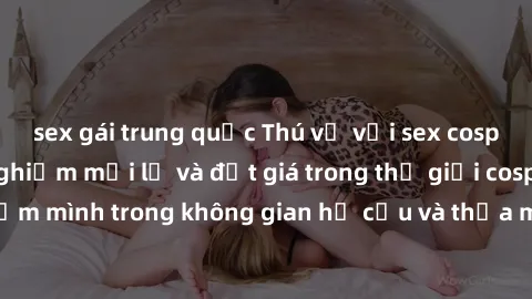 sex gái trung quốc Thú vị với sex cosplay anime: Trải nghiệm mới lạ và đắt giá trong thế giới cosplay! Đắm mình trong không gian hư cấu và thỏa mãn niềm đam mê của bạn!