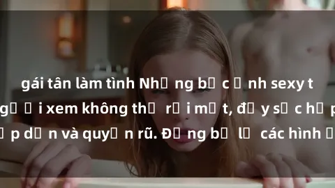 gái tân làm tình Những bức ảnh sexy tá gợi cảm khiến người xem không thể rời mắt, đầy sức hấp dẫn và quyến rũ. Đừng bỏ lỡ các hình ảnh nóng bỏng này!