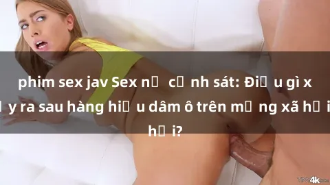 phim sex jav Sex nữ cảnh sát: Điều gì xảy ra sau hàng hiệu dâm ô trên mạng xã hội?