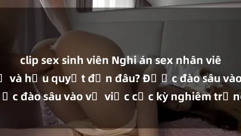 clip sex sinh viên Nghi án sex nhân viên nhà hàng: Hậu quả và hậu quyết đến đâu? Được đào sâu vào vụ việc cực kỳ nghiêm trọng này.