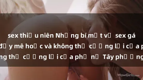 sex thiếu niên Những bí mật về sex gái Tây: Sự quyến rũ đầy mê hoặc và không thể cưỡng lại của phụ nữ Tây phương