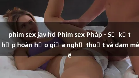 phim sex jav hd Phim sex Pháp - Sự kết hợp hoàn hảo giữa nghệ thuật và đam mê