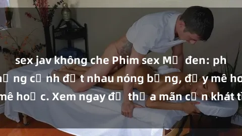 sex jav không che Phim sex Mỹ đen: phút mãnh liệt với những cảnh địt nhau nóng bỏng, đầy mê hoặc. Xem ngay để thỏa mãn cơn khát tình dục của bạn!